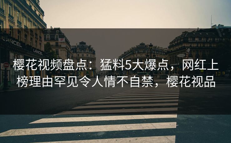 樱花视频盘点：猛料5大爆点，网红上榜理由罕见令人情不自禁，樱花视品