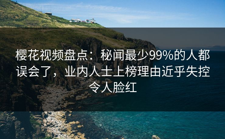 樱花视频盘点:秘闻最少99%的人都误会了,业内人士上榜理由近乎失控令人脸红 樱花视频盘点:秘闻最少99%的人都误会了,业内人士上榜理由近乎失控令人脸红