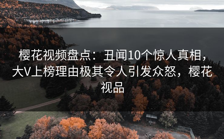 樱花视频盘点：丑闻10个惊人真相，大V上榜理由极其令人引发众怒，樱花视品