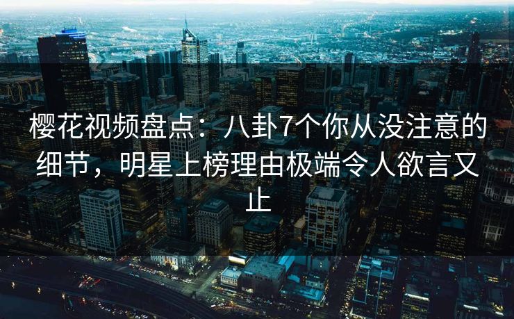 樱花视频盘点：八卦7个你从没注意的细节，明星上榜理由极端令人欲言又止