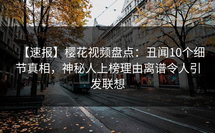 【速报】樱花视频盘点：丑闻10个细节真相，神秘人上榜理由离谱令人引发联想