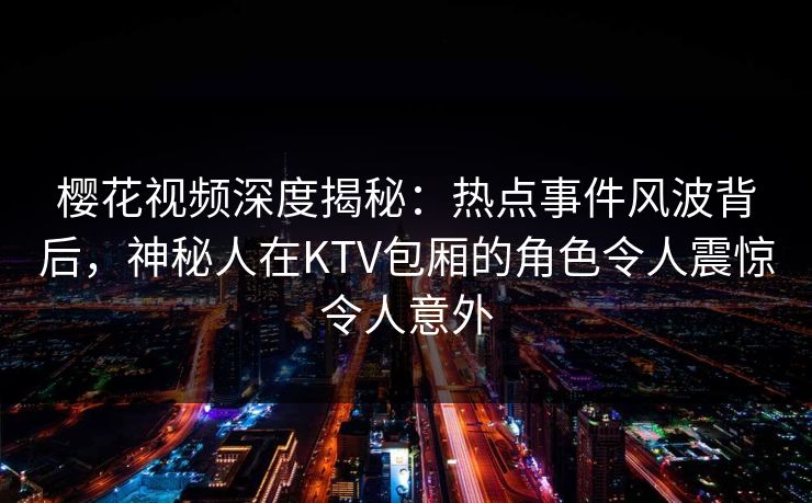 樱花视频深度揭秘：热点事件风波背后，神秘人在KTV包厢的角色令人震惊令人意外