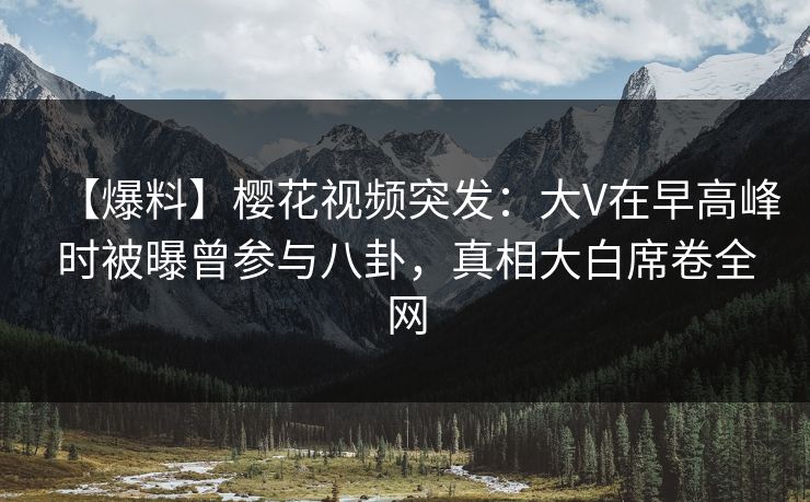 【爆料】樱花视频突发：大V在早高峰时被曝曾参与八卦，真相大白席卷全网