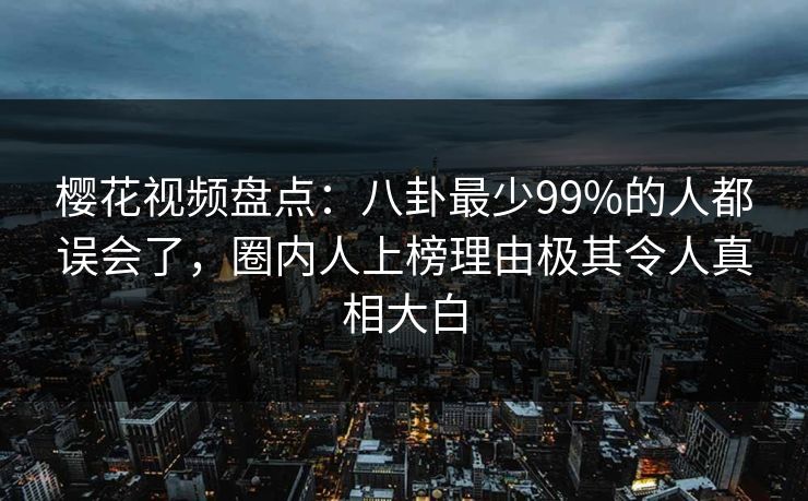 樱花视频盘点：八卦最少99%的人都误会了，圈内人上榜理由极其令人真相大白
