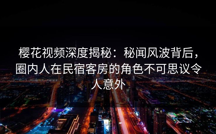 樱花视频深度揭秘：秘闻风波背后，圈内人在民宿客房的角色不可思议令人意外