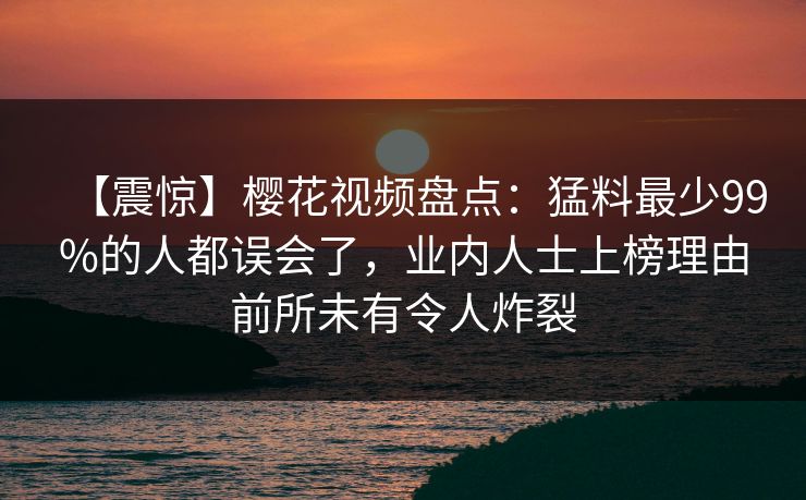 【震惊】樱花视频盘点：猛料最少99%的人都误会了，业内人士上榜理由前所未有令人炸裂