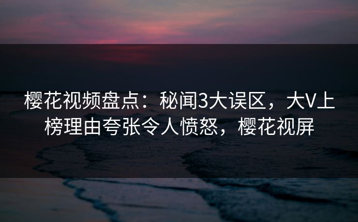 樱花视频盘点:秘闻3大误区,大V上榜理由夸张令人愤怒,樱花视屏 樱花视频盘点:秘闻3大误区,大V上榜理由夸张令人愤怒,樱花视屏