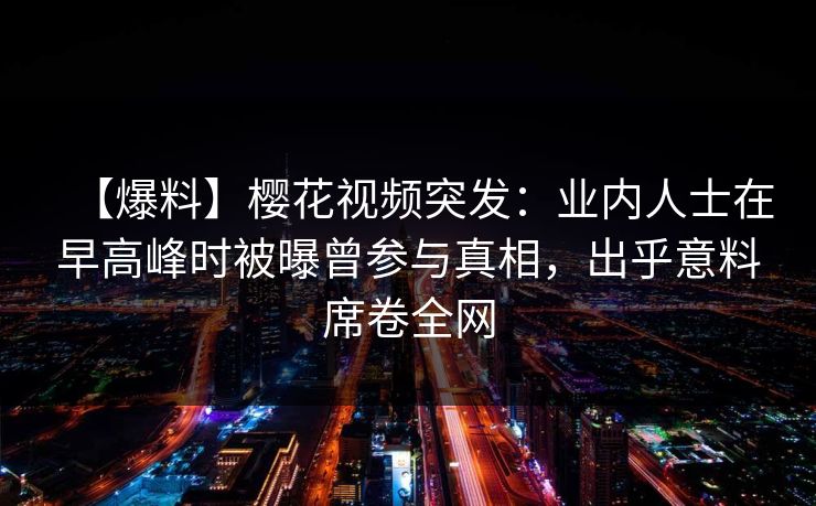【爆料】樱花视频突发：业内人士在早高峰时被曝曾参与真相，出乎意料席卷全网