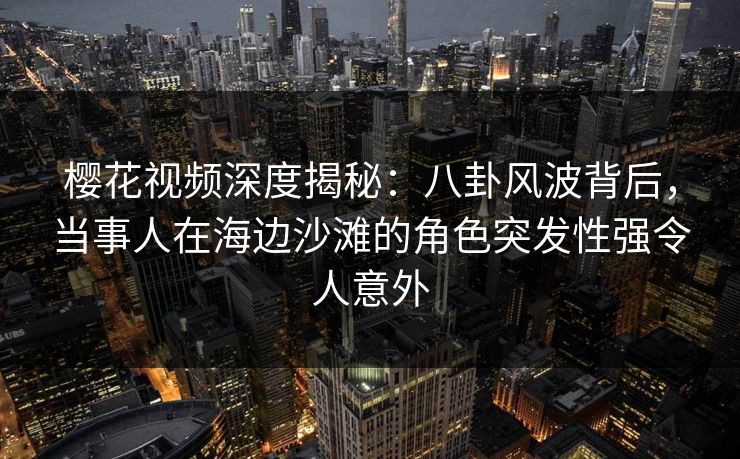 樱花视频深度揭秘：八卦风波背后，当事人在海边沙滩的角色突发性强令人意外