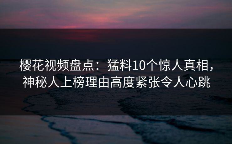 樱花视频盘点：猛料10个惊人真相，神秘人上榜理由高度紧张令人心跳