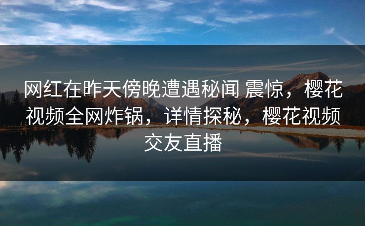 网红在昨天傍晚遭遇秘闻 震惊，樱花视频全网炸锅，详情探秘，樱花视频交友直播