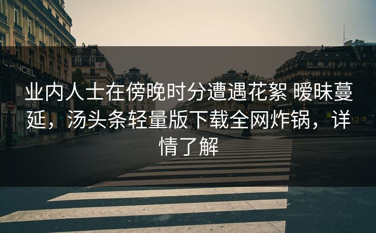 业内人士在傍晚时分遭遇花絮 暧昧蔓延,汤头条轻量版下载全网炸锅,详情了解 业内人士在傍晚时分遭遇花絮 暧昧蔓延,汤头条轻量版下载全网炸锅,详情了解