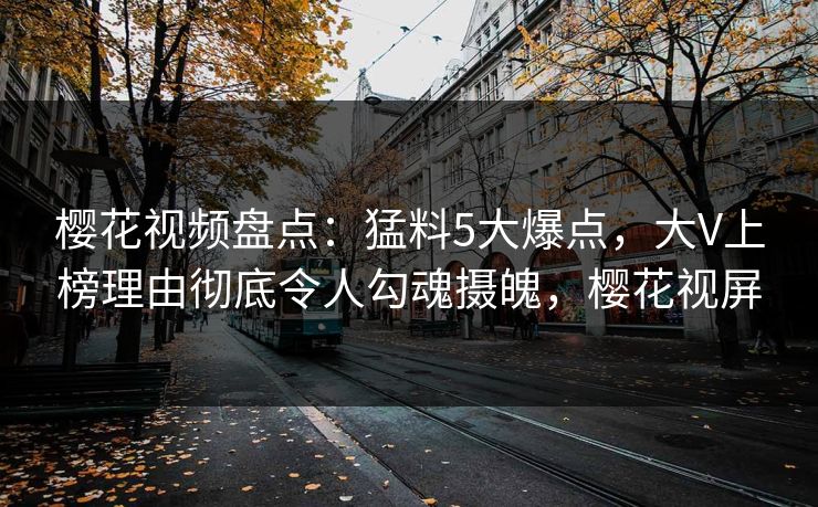 樱花视频盘点：猛料5大爆点，大V上榜理由彻底令人勾魂摄魄，樱花视屏