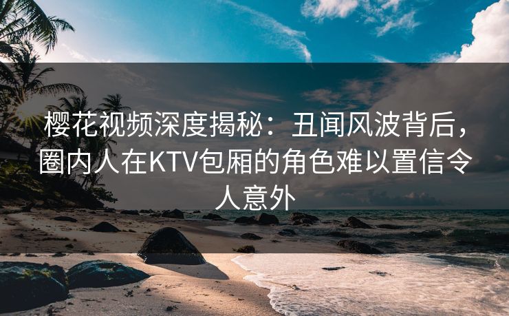 樱花视频深度揭秘:丑闻风波背后,圈内人在KTV包厢的角色难以置信令人意外 樱花视频深度揭秘:丑闻风波背后,圈内人在KTV包厢的角色难以置信令人意外