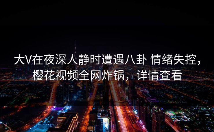 大V在夜深人静时遭遇八卦 情绪失控，樱花视频全网炸锅，详情查看