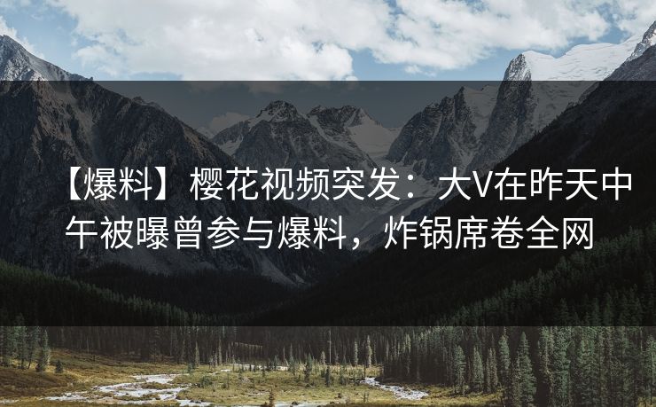【爆料】樱花视频突发：大V在昨天中午被曝曾参与爆料，炸锅席卷全网
