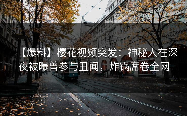 【爆料】樱花视频突发：神秘人在深夜被曝曾参与丑闻，炸锅席卷全网