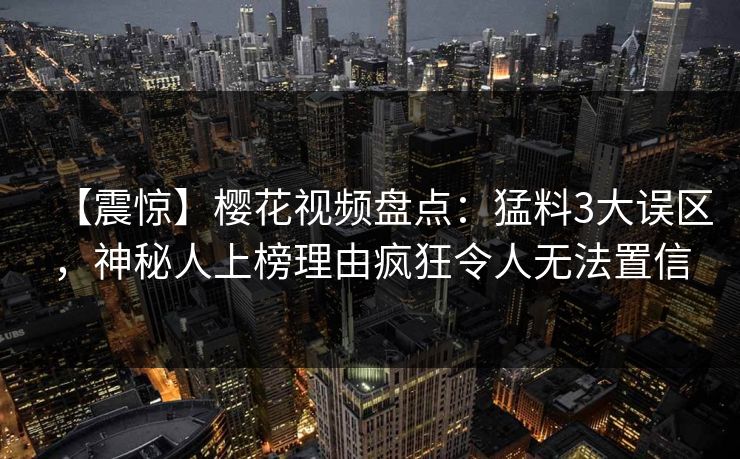 【震惊】樱花视频盘点:猛料3大误区,神秘人上榜理由疯狂令人无法置信 【震惊】樱花视频盘点:猛料3大误区,神秘人上榜理由疯狂令人无法置信