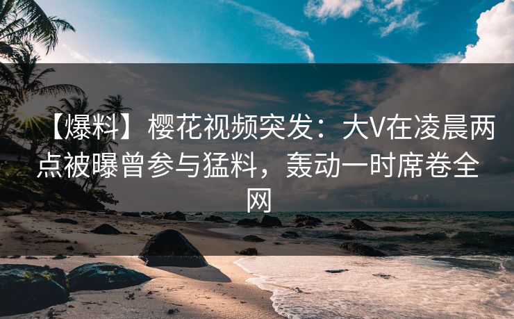 【爆料】樱花视频突发:大V在凌晨两点被曝曾参与猛料,轰动一时席卷全网 【爆料】樱花视频突发:大V在凌晨两点被曝曾参与猛料,轰动一时席卷全网