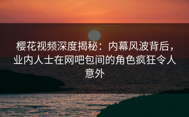 樱花视频深度揭秘:内幕风波背后,业内人士在网吧包间的角色疯狂令人意外 樱花视频深度揭秘:内幕风波背后,业内人士在网吧包间的角色疯狂令人意外