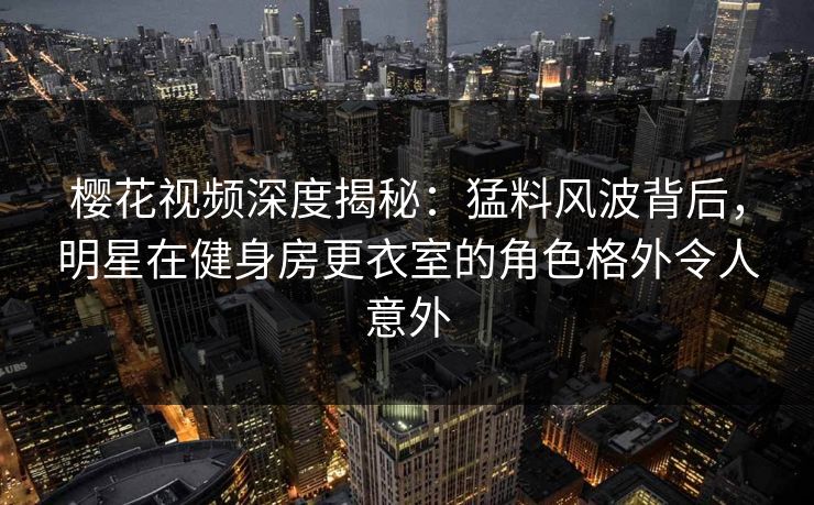 樱花视频深度揭秘：猛料风波背后，明星在健身房更衣室的角色格外令人意外