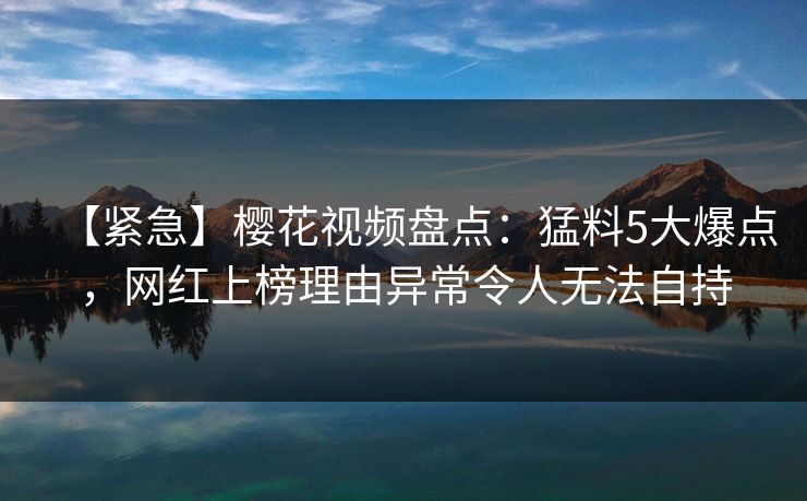 【紧急】樱花视频盘点:猛料5大爆点,网红上榜理由异常令人无法自持 【紧急】樱花视频盘点:猛料5大爆点,网红上榜理由异常令人无法自持
