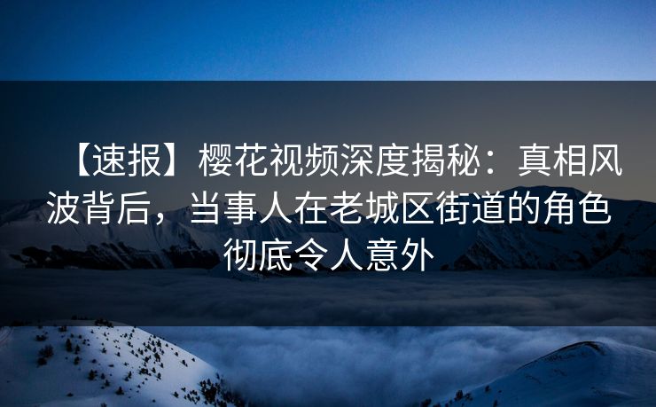 【速报】樱花视频深度揭秘：真相风波背后，当事人在老城区街道的角色彻底令人意外