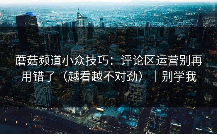 蘑菇频道小众技巧：评论区运营别再用错了（越看越不对劲）｜别学我