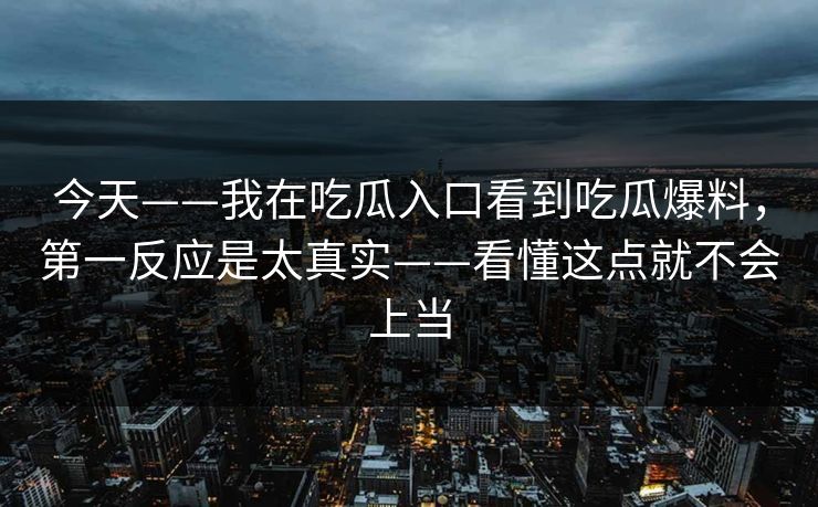 今天——我在吃瓜入口看到吃瓜爆料,第一反应是太真实——看懂这点就不会上当 今天——我在吃瓜入口看到吃瓜爆料,第一反应是太真实——看懂这点就不会上当