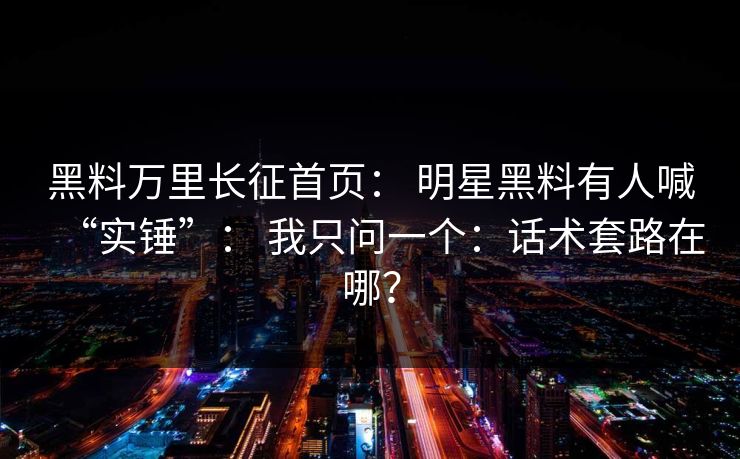 黑料万里长征首页： 明星黑料有人喊“实锤”： 我只问一个：话术套路在哪？