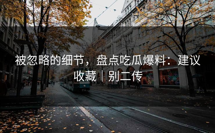 被忽略的细节，盘点吃瓜爆料：建议收藏｜别二传