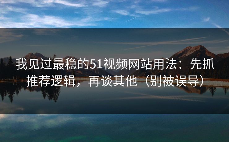 我见过最稳的51视频网站用法：先抓推荐逻辑，再谈其他（别被误导）