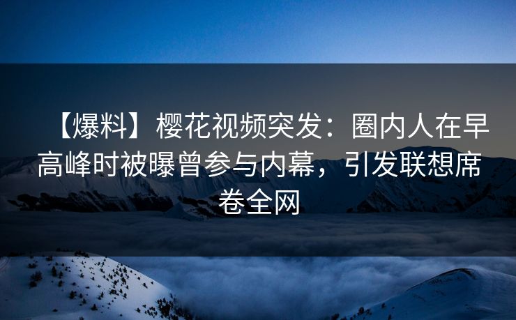 【爆料】樱花视频突发：圈内人在早高峰时被曝曾参与内幕，引发联想席卷全网