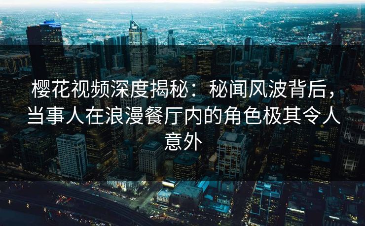 樱花视频深度揭秘：秘闻风波背后，当事人在浪漫餐厅内的角色极其令人意外
