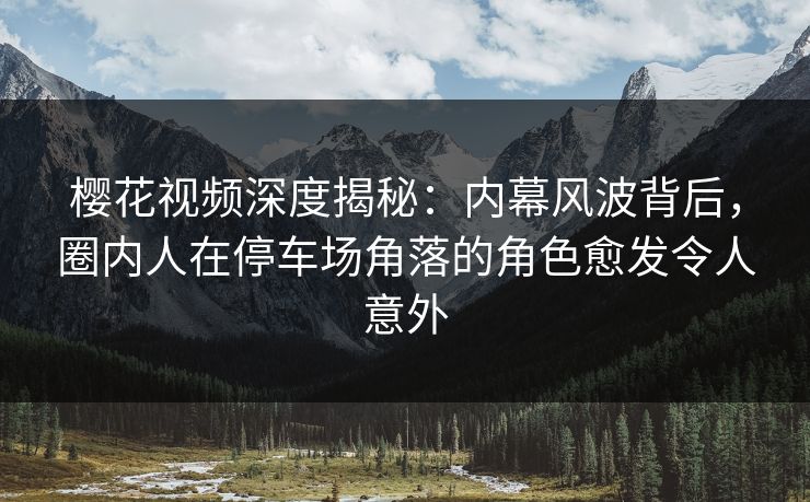 樱花视频深度揭秘：内幕风波背后，圈内人在停车场角落的角色愈发令人意外