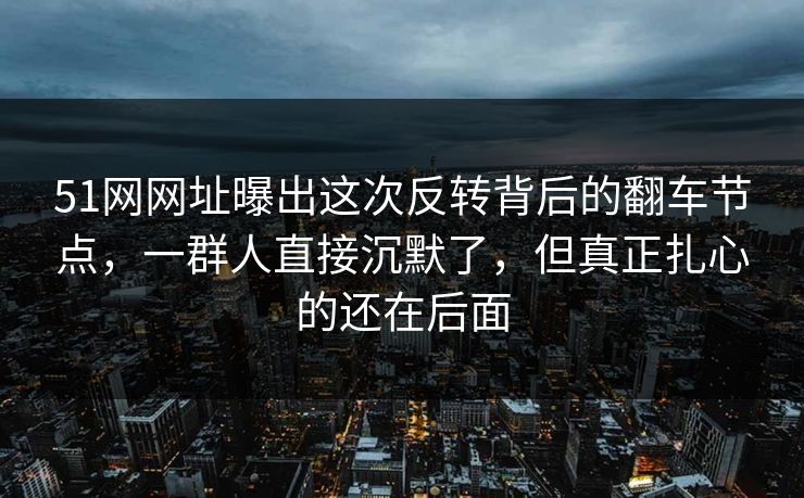 51网网址曝出这次反转背后的翻车节点，一群人直接沉默了，但真正扎心的还在后面