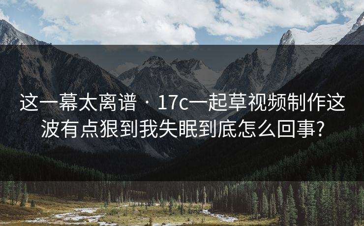 这一幕太离谱 · 17c一起草视频制作这波有点狠到我失眠到底怎么回事? 这一幕太离谱 · 17c一起草视频制作这波有点狠到我失眠到底怎么回事?