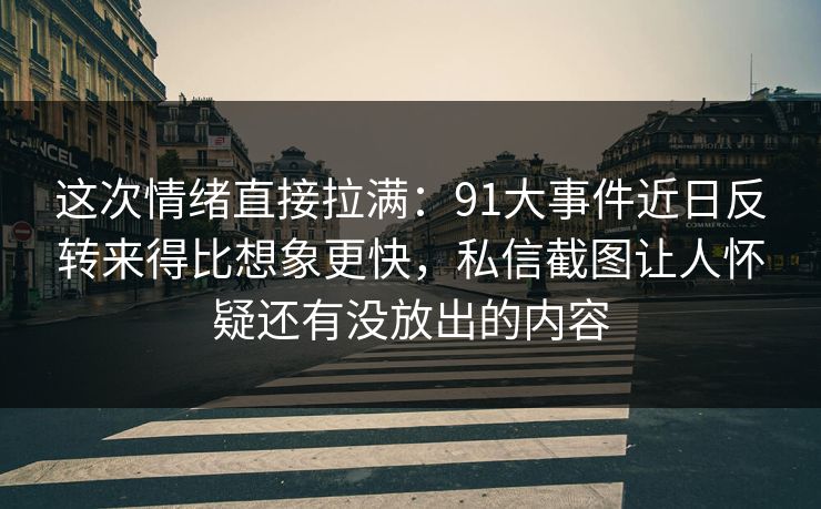 这次情绪直接拉满:91大事件近日反转来得比想象更快,私信截图让人怀疑还有没放出的内容 这次情绪直接拉满:91大事件近日反转来得比想象更快,私信截图让人怀疑还有没放出的内容
