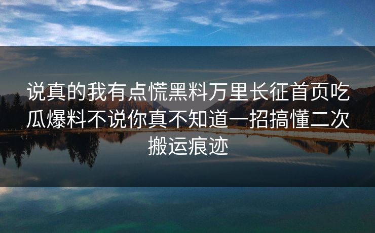 说真的我有点慌黑料万里长征首页吃瓜爆料不说你真不知道一招搞懂二次搬运痕迹 说真的我有点慌黑料万里长征首页吃瓜爆料不说你真不知道一招搞懂二次搬运痕迹
