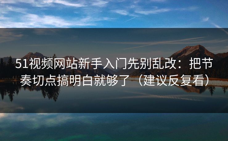 51视频网站新手入门先别乱改：把节奏切点搞明白就够了（建议反复看）